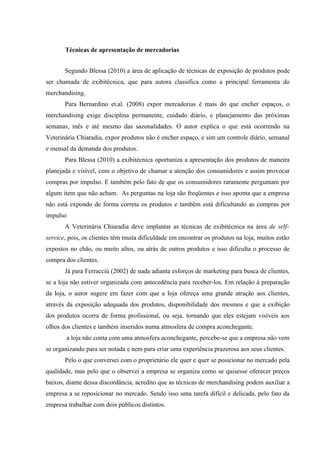 Técnicas de apresentação de mercadorias


       Segundo Blessa (2010) a área de aplicação de técnicas de exposição de produtos pode
ser chamada de exibitécnica, que para autora classifica como a principal ferramenta do
merchandising.
       Para Bernardino et.al. (2008) expor mercadorias é mais do que encher espaços, o
merchandising exige disciplina permanente, cuidado diário, e planejamento das próximas
semanas, mês e até mesmo das sazonalidades. O autor explica o que está ocorrendo na
Veterinária Chiaradia, expor produtos não é encher espaço, e sim um controle diário, semanal
e mensal da demanda dos produtos.
       Para Blessa (2010) a exibitécnica oportuniza a apresentação dos produtos de maneira
planejada e visível, com o objetivo de chamar a atenção dos consumidores e assim provocar
compras por impulso. E também pelo fato de que os consumidores raramente perguntam por
algum item que não acham. As perguntas na loja são freqüentes e isso aponta que a empresa
não está expondo de forma correta os produtos e também está dificultando as compras por
impulso
       A Veterinária Chiaradia deve implantar as técnicas de exibitécnica na área de self-
service, pois, os clientes têm muita dificuldade em encontrar os produtos na loja, muitos estão
expostos no chão, ou muito altos, ou atrás de outros produtos e isso dificulta o processo de
compra dos clientes.
       Já para Ferracciú (2002) de nada adianta esforços de marketing para busca de clientes,
se a loja não estiver organizada com antecedência para receber-los. Em relação à preparação
da loja, o autor sugere em fazer com que a loja ofereça uma grande atração aos clientes,
através da exposição adequada dos produtos, disponibilidade dos mesmos e que a exibição
dos produtos ocorra de forma profissional, ou seja, tornando que eles estejam visíveis aos
olhos dos clientes e também inseridos numa atmosfera de compra aconchegante.
        a loja não conta com uma atmosfera aconchegante, percebe-se que a empresa não vem
se organizando para ser notada e nem para criar uma experiência prazerosa aos seus clientes.
       Pelo o que conversei com o proprietário ele quer e quer se posicionar no mercado pela
qualidade, mas pelo que o observei a empresa se organiza como se quisesse oferecer preços
baixos, diante dessa discordância, acredito que as técnicas de merchandising podem auxiliar a
empresa a se reposicionar no mercado. Sendo isso uma tarefa difícil e delicada, pelo fato da
empresa trabalhar com dois públicos distintos.
 