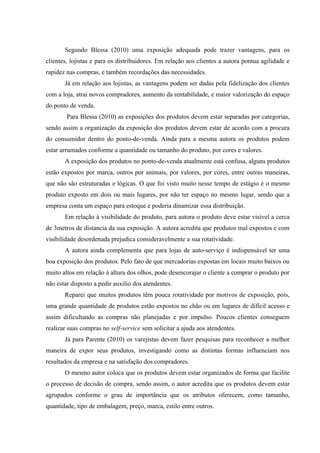 Segundo Blessa (2010) uma exposição adequada pode trazer vantagens, para os
clientes, lojistas e para os distribuidores. Em relação aos clientes a autora pontua agilidade e
rapidez nas compras, e também recordações das necessidades.
       Já em relação aos lojistas, as vantagens podem ser dadas pela fidelização dos clientes
com a loja, atrai novos compradores, aumento da rentabilidade, e maior valorização do espaço
do ponto de venda.
        Para Blessa (2010) as exposições dos produtos devem estar separadas por categorias,
sendo assim a organização da exposição dos produtos devem estar de acordo com a procura
do consumidor dentro do ponto-de-venda. Ainda para a mesma autora os produtos podem
estar arrumados conforme a quantidade ou tamanho do produto, por cores e valores.
       A exposição dos produtos no ponto-de-venda atualmente está confusa, alguns produtos
estão expostos por marca, outros por animais, por valores, por cores, entre outras maneiras,
que não são estruturadas e lógicas. O que foi visto muito nesse tempo de estágio é o mesmo
produto exposto em dois ou mais lugares, por não ter espaço no mesmo lugar, sendo que a
empresa conta um espaço para estoque e poderia dinamizar essa distribuição.
       Em relação à visibilidade do produto, para autora o produto deve estar visível a cerca
de 3metros de distancia da sua exposição. A autora acredita que produtos mal expostos e com
visibilidade desordenada prejudica consideravelmente a sua rotatividade.
       A autora ainda complementa que para lojas de auto-serviço é indispensável ter uma
boa exposição dos produtos. Pelo fato de que mercadorias expostas em locais muito baixos ou
muito altos em relação à altura dos olhos, pode desencorajar o cliente a comprar o produto por
não estar disposto a pedir auxilio dos atendentes.
       Reparei que muitos produtos têm pouca rotatividade por motivos de exposição, pois,
uma grande quantidade de produtos estão expostos no chão ou em lugares de difícil acesso e
assim dificultando as compras não planejadas e por impulso. Poucos clientes conseguem
realizar suas compras no self-service sem solicitar a ajuda aos atendentes.
       Já para Parente (2010) os varejistas devem fazer pesquisas para reconhecer a melhor
maneira de expor seus produtos, investigando como as distintas formas influenciam nos
resultados da empresa e na satisfação dos compradores.
       O mesmo autor coloca que os produtos devem estar organizados de forma que facilite
o processo de decisão de compra, sendo assim, o autor acredita que os produtos devem estar
agrupados conforme o grau de importância que os atributos oferecem, como tamanho,
quantidade, tipo de embalagem, preço, marca, estilo entre outros.
 