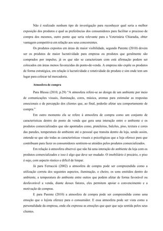 Não é realizado nenhum tipo de investigação para reconhecer qual seria a melhor
exposição dos produtos e qual as preferências dos consumidores para facilitar o processo de
compra dos mesmos, outro ponto que seria relevante para a Veterinária Chiaradia, obter
vantagem competitiva em relação aos seus concorrentes.
        Os produtos expostos em áreas de maior visibilidade, segundo Parente (2010) devem
ser os produtos de maior lucratividade para empresa ou produtos que geralmente são
comprados por impulso, já os que não se caracterizam com está afirmação podem ser
colocados em áreas menos favorecidas do ponto-de-venda. A empresa não expõe os produtos
de forma estratégica, em relação à lucratividade e rotatividade do produto e sim onde tem um
lugar para colocar tal mercadoria.

        Atmosfera de compra

        Para Blessa (2010, p.29) “A atmosfera refere-se ao design de um ambiente por meio
de comunicações visuais, iluminação, cores, música, aromas para estimular as respostas
emocionais e de percepção dos clientes que, ao final, poderão afetar seu comportamento de
compra.”
        Em outro momento ela se refere à atmosfera de compra como um conjunto de
características dentro do ponto de venda que gera uma interação entre o ambiente e os
produtos comercializados que são apontados como, prateleiras, balcões, piso, textura e cores
das paredes, temperatura do ambiente até o pessoal que transita dentro da loja, sendo assim,
entende-se que são todas as características visuais e psicológicas que a loja oferece para que
contribuam para fazer os consumidores sentirem-se atraídos pelos produtos comercializados.
        Em relação à atmosfera observei que não há uma interação do ambiente da loja com os
produtos comercializados e isso é algo que deve ser mudado. O imobiliário é precário, o piso
é sujo, com aspecto rústico e difícil de limpar.
        Já para Ferracciú (2002) a atmosfera de compra pode ser compreendida como a
utilização correta dos seguintes aspectos, iluminação, o cheiro, os sons emitidos dentro do
ambiente, a temperatura do ambiente entre outros que podem afetar de forma favorável ou
desfavorável a venda, diante desses fatores, eles permitem apoiar o convencimento e a
motivação de compras.
        E para Parente (2010) a atmosfera de compra pode ser compreendida como uma
emoção que o lojista oferece para o consumidor. E essa atmosfera pode ser vista como a
personalidade da empresa, onde ela expressa as emoções que quer que seja sentida pelos seus
clientes.
 