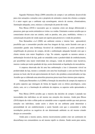 Segundo Palomares Borja (2009) atmosfera de compra é um ambiente desenvolvido
para criar sensações e emoções com o propósito de estimular a mente dos clientes a comprar.
E o autor sugere que o ambiente seja aconchegante, através de aromas, climatizadores,
iluminação adequada, cores, músicas e a decoração do ponto-de-venda.
          Para Blessa (2010) é necessário que os varejistas criem um design diferenciado e
prazeroso, para que assim estimulem as visitas e as vendas. Entretanto a autora acredita que os
comerciantes devem criar um cenário, onde as paredes, teto, piso, mobiliário, vitrines e a
comunicação do ponto de venda sejam um suporte para promover a venda dos produtos.
          Para Bernardino et.al (2008) um ambiente externo e interno bem         apresentável,
possibilita que o consumidor perceba uma boa imagem da loja, assim fazendo com que o
consumidor guarde uma lembrança favorável do estabelecimento e, assim permitindo a
simplificação do processo de compra, devido a ambientação adequada fazendo com que o
cliente retorne com maior freqüência a loja. No entanto, segundo os mesmos autores a
ambientação favorável da loja, pode ser entendida como a produtividade do estabelecimento,
por possibilitar uma maior rotatividade dos estoques, venda de produtos mais lucrativos,
maiores vendas por metro quadrado da loja, assim diminuindo as liquidações de mercadorias.
          A empresa observada não há uma boa ambientação e isso é claramente visível na
produtividade da loja, mesmo a contando com uma boa localização e com um bom fluxo de
pessoas no local, não há um aproveitamento do local e dos produtos comercializados na loja.
Acredito que se elaborada uma atmosfera prazerosa possa trazer bons retornos para empresa.
          Ainda para Bernardino et.al (2008) a formação da atmosfera de compra da empresa se
dá pelos aspectos que interagem de forma de ligação com os efeitos psicológicos, como
cheiro, som, cor e a iluminação do ambiente da empresa, os aspectos serão apresentados a
seguir.
          Para Blessa (2010) acredita que a maioria das decisões de compra é pautada nas
necessidades dos indivíduos ou até mesmo nas emoções dos mesmos. Ainda para Blessa
(2010) depois da visão o olfato pode ser entendido como o segundo sentido que mais provoca
emoções nos indivíduos, sendo assim o cheiro de um ambiente pode determinar a
personalidade de um estabelecimento e assim fazendo com que o consumidor a tenha
recordações positivas ou negativas de um determinado ambiente ou até mesmo criando
desejos no consumidor.
          Ainda para a mesma autora, cheiros inconvenientes podem criar um sentimento de
desconfiança nos consumidores ou até mesmo repelir os clientes. Sendo assim para autora,
 