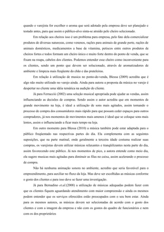 quando o varejista for escolher o aroma que será adotado pela empresa deve ser planejado e
testado antes, para que assim o público-alvo sinta-se atraído pelo cheiro selecionado.
       Em relação aos cheiros isso é um problema para empresa, pelo fato dela comercializar
produtos de diversas naturezas, como venenos, rações para animais de grande porte, rações de
animais domésticos, medicamentos a base de vitamina, petiscos entre outros produtos de
cheiros fortes e todos formam um cheiro único e muito forte dentro do ponto de venda, que se
fixam na roupa, cabelos dos clientes. Podemos entender esse cheiro como inconveniente para
os clientes, sendo um ponto que devem ser solucionado, através de aromatizadores de
ambiente e limpeza mais freqüente do chão e das prateleiras.
       Em relação à utilização de musica no ponto-de-venda, Blessa (2009) acredita que é
algo não muito utilizado no varejo ainda. Ainda para autora a proposta da música no varejo é
despertar no cliente uma idéia temática na audição do cliente.
       Já para Ferracciú (2002) uma seleção musical apropriada pode ajudar as vendas, assim
influenciando as decisões de compras. Sendo assim o autor acredita que em momentos de
grande movimento na loja, é ideal a utilização de sons mais agitados, assim tornando o
processo de compra dos consumidores mais rápido para que possam ceder espaços para outros
compradores, já nos momentos de movimentos mais amenos é ideal que se coloque sons mais
lentos, assim o influenciando a ficar mais tempo na loja.
       Em outro momento para Blessa (2010) a música também pode estar adaptada para o
público freqüentado nas respectivas partes do dia. Ela complementa com as seguintes
suposições, que na parte matinal, onde geralmente a terceira idade costuma realizar suas
compras, os varejistas devem utilizar músicas relaxantes e tranqüilizantes nesta parte do dia,
assim favorecendo este público. Já nos momentos de pico, a autora entende como meio dia,
ela sugere musicas mais agitadas para diminuir as filas no caixa, assim acelerando o processo
de compra.
       Não há nenhuma animação sonora no ambiente, acredito que seria favorável para o
empreendimento, para auxiliar no fluxo da loja. Mas deve ser escolhidas as músicas conforme
o gosto dos clientes e para isso deve se fazer uma investigação.
       Já para Bernadino et.al.(2008) a utilização de músicas adequadas podem fazer com
que os clientes fiquem aguardando atendimento com maior compreensão e ainda os mesmos
podem entender que os serviços oferecidos estão preocupados com o seu bem estar. Ainda
para os mesmos autores, as músicas devem ser selecionadas de acordo com o gosto dos
clientes e com a imagem da empresa e não com os gostos do quadro de funcionários e nem
com os dos proprietários
 