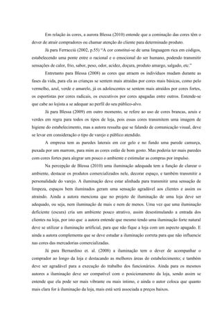 Em relação às cores, a aurora Blessa (2010) entende que a cominação das cores têm o
dever de atrair compradores ou chamar atenção do cliente para determinado produto.
       Já para Ferracciú (2002, p.55) “A cor constitui-se de uma linguagem rica em códigos,
estabelecendo uma ponte entre o racional e o emocional do ser humano, podendo transmitir
sensações de calor, frio, sabor, peso, odor, acidez, doçura, produto amargo, salgado, etc.”
       Entretanto para Blessa (2008) as cores que atraem os indivíduos mudam durante as
fases da vida, para ela as crianças se sentem mais atraídas por cores mais básicas, como pelo
vermelho, azul, verde e amarelo, já os adolescentes se sentem mais atraídos por cores fortes,
os esportistas por cores radicais, os executivos por cores apagadas entre outros. Entende-se
que cabe ao lojista a se adequar ao perfil do seu público-alvo.
       Já para Blessa (2009) em outro momento, se refere ao uso de cores brancas, azuis e
verdes em regra para todos os tipos de loja, pois essas cores transmitem uma imagem de
higiene do estabelecimento, mas a autora ressalta que se falando de comunicação visual, deve
se levar em consideração o tipo de varejo e público atendido.
       A empresa tem as paredes laterais em cor gelo e no fundo uma parede camurça,
puxada por um marrom, para mim as cores estão de bom gosto. Mas poderia ter mais paredes
com cores fortes para alegrar um pouco o ambiente e estimular as compras por impulso.
       Na percepção de Blessa (2010) uma iluminação adequada tem a função de clarear o
ambiente, destacar os produtos comercializados nele, decorar espaço, e também transmitir a
personalidade do varejo. A iluminação deve estar alinhada para transmitir uma sensação de
limpeza, espaços bem iluminados geram uma sensação agradável aos clientes e assim os
atraindo. Ainda a autora menciona que no projeto de iluminação de uma loja deve ser
adequado, ou seja, nem iluminação de mais e nem de menos. Uma vez que uma iluminação
deficiente (escura) cria um ambiente pouco atrativo, assim desestimulando a entrada dos
clientes na loja, por isto que a autora entende que mesmo tendo uma iluminação forte natural
deve se utilizar a iluminação artificial, para que não fique a loja com um aspecto apagado. E
ainda a autora complementa que se deve estudar a iluminação correta para que não influencie
nas cores das mercadorias comercializadas.
       Já para Bernardino et. al. (2008) a iluminação tem o dever de acompanhar o
comprador ao longo da loja e destacando as melhores áreas do estabelecimento; e também
deve ser agradável para a execução do trabalho dos funcionários. Ainda para os mesmos
autores a iluminação deve ser compatível com o posicionamento da loja, sendo assim se
entende que ela pode ser mais vibrante ou mais intimo, e ainda o autor coloca que quanto
mais clara for à iluminação da loja, mais está será associada a preços baixos.
 
