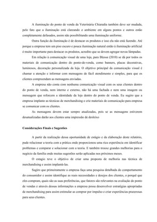 A iluminação do ponto de venda da Veterinária Chiaradia também deve ser mudada,
pelo fato que a iluminação está clareando o ambiente em alguns pontos e outros estão
completamente defasados, assim não possibilitando uma iluminação uniforme.
       Outra função da iluminação é de destacar os produtos e isso ela não está fazendo. Até
porque a empresa tem um piso escuro e pouca iluminação natural então à iluminação artificial
é muito importante para destacar os produtos, acredito que se devem agregar novas lâmpadas.
       Em relação à comunicação visual de uma loja, para Blessa (2010) se dá por todos os
materiais de comunicação dentro do ponto-de-venda, como banners, placas decorativas,
luminosos, decoração personalizada da loja. O objetivo principal da comunicação visual é
chamar a atenção e informar com mensagens de fácil atendimento e simples, para que os
clientes compreendam as mensagens enviadas.
       A empresa não conta com nenhuma comunicação visual com os seus clientes dentro
do ponto de venda, nem interno e externo, não há uma fachada e nem uma imagem ou
mensagem que reforcem a identidade da loja dentro do ponto de venda. Eu sugiro que a
empresa implante as técnicas de merchandising e crie materiais de comunicação para empresa
se comunicar com os clientes.
       As mensagens devem estar sempre atualizadas, pois se as mensagens estiverem
desatualizadas darão aos clientes uma impressão de desleixo


Considerações Finais e Sugestões

       A partir da realização dessa oportunidade de estágio e da elaboração deste relatório,
pude relacionar a teoria com a prática onde proporcionou uma rica experiência em identificar
problemas e comparar e solucionar com a teoria. E também trouxe grandes melhorias para o
negócio da família onde muitas sugestões serão aplicadas nos próximos meses.
       O estagio teve o objetivo de criar uma proposta de melhoria nas técnica de
merchandising e assim implantá-las.
       Sugiro que primeiramente a empresa faça uma pesquisa detalhada do comportamento
do consumidor e assim identifique as reais necessidades e desejos dos clientes, o porquê que
eles compram, quais são as suas preferências, que fatores são relevantes na avaliação do ponto
de vendas e através dessas informações a empresa possa desenvolver estratégias apropriadas
de merchandising para assim estimular as comprar por impulso e criar experiências prazerosas
para seus clientes.
 