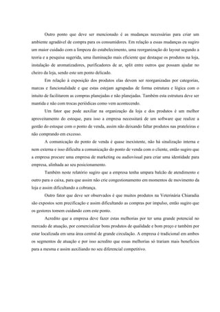 Outro ponto que deve ser mencionado é as mudanças necessárias para criar um
ambiente agradável de compra para os consumidores. Em relação a essas mudanças eu sugiro
um maior cuidado com a limpeza do estabelecimento, uma reorganização do layout segundo a
teoria e a pesquisa sugerida, uma iluminação mais eficiente que destaque os produtos na loja,
instalação de aromatizadores, purificadores de ar, split entre outros que possam ajudar no
cheiro da loja, sendo este um ponto delicado.
       Em relação à exposição dos produtos elas devem ser reorganizadas por categorias,
marcas e funcionalidade e que estas estejam agrupadas de forma estrutura e lógica com o
intuito de facilitarem as compras planejadas e não planejadas. Também esta estrutura deve ser
mantida e não com trocas periódicas como vem acontecendo.
       Um fator que pode auxiliar na organização da loja e dos produtos é um melhor
aproveitamento do estoque, para isso a empresa necessitará de um software que realize a
gestão do estoque com o ponto de venda, assim não deixando faltar produtos nas prateleiras e
não comprando em excesso.
       A comunicação do ponto de venda é quase inexistente, não há sinalização interna e
nem externa e isso dificulta a comunicação do ponto de venda com o cliente, então sugiro que
a empresa procure uma empresa de marketing ou audiovisual para criar uma identidade para
empresa, alinhada ao seu posicionamento.
       Também neste relatório sugiro que a empresa tenha umpara balcão de atendimento e
outro para o caixa, para que assim não crie congestionamento em momentos de movimento da
loja e assim dificultando a cobrança.
       Outro fator que deve ser observados é que muitos produtos na Veterinária Chiaradia
são expostos sem precificação e assim dificultando as compras por impulso, então sugiro que
os gestores tomem cuidando com este ponto.
       Acredito que a empresa deve fazer estas melhorias por ter uma grande potencial no
mercado de atuação, por comercializar bons produtos de qualidade e bom preço e também por
estar localizada em uma área central de grande circulação. A empresa é tradicional em ambos
os segmentos de atuação e por isso acredito que essas melhorias só trariam mais benefícios
para a mesma e assim auxiliando no seu diferencial competitivo.
 