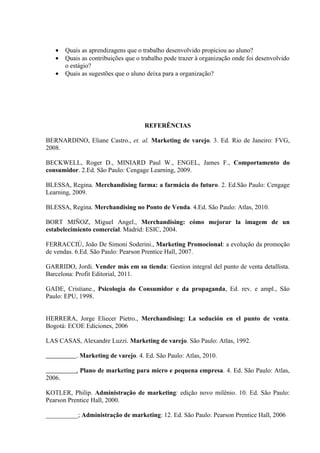 •    Quais as aprendizagens que o trabalho desenvolvido propiciou ao aluno?
   •    Quais as contribuições que o trabalho pode trazer à organização onde foi desenvolvido
        o estágio?
   •    Quais as sugestões que o aluno deixa para a organização?




                                      REFERÊNCIAS

BERNARDINO, Eliane Castro., et. al. Marketing de varejo. 3. Ed. Rio de Janeiro: FVG,
2008.

BECKWELL, Roger D., MINIARD Paul W., ENGEL, James F., Comportamento do
consumidor. 2.Ed. São Paulo: Cengage Learning, 2009.

BLESSA, Regina. Merchandising farma: a farmácia do futuro. 2. Ed.São Paulo: Cengage
Learning, 2009.

BLESSA, Regina. Merchandising no Ponto de Venda. 4.Ed. São Paulo: Atlas, 2010.

BORT MIÑOZ, Miguel Angel., Merchandising: cómo mejorar la imagem de un
estabelecimiento comercial. Madrid: ESIC, 2004.

FERRACCIÚ, João De Simoni Soderini., Marketing Promocional: a evolução da promoção
de vendas. 6.Ed. São Paulo: Pearson Prentice Hall, 2007.

GARRIDO, Jordi. Vender más em su tienda: Gestion integral del punto de venta detallista.
Barcelona: Profit Editorial, 2011.

GADE, Cristiane., Psicologia do Consumidor e da propaganda, Ed. rev. e ampl., São
Paulo: EPU, 1998.


HERRERA, Jorge Eliecer Pietro., Merchandising: La sedución en el punto de venta.
Bogotá: ECOE Ediciones, 2006

LAS CASAS, Alexandre Luzzi. Marketing de varejo. São Paulo: Atlas, 1992.

            . Marketing de varejo. 4. Ed. São Paulo: Atlas, 2010.

            . Plano de marketing para micro e pequena empresa. 4. Ed. São Paulo: Atlas,
2006.

KOTLER, Philip. Administração de marketing: edição novo milênio. 10. Ed. São Paulo:
Pearson Prentice Hall, 2000.

__________; Administração de marketing: 12. Ed. São Paulo: Pearson Prentice Hall, 2006
 