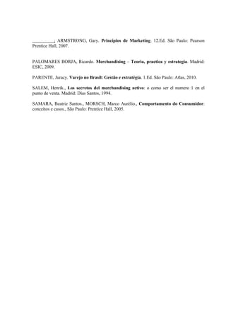 ; ARMSTRONG, Gary. Princípios de Marketing. 12.Ed. São Paulo: Pearson
Prentice Hall, 2007.


PALOMARES BORJA, Ricardo. Merchandising – Teoria, practica y estrategia. Madrid:
ESIC, 2009.

PARENTE, Juracy. Varejo no Brasil: Gestão e estratégia. 1.Ed. São Paulo: Atlas, 2010.

SALEM, Henrik., Los secretos del merchandising activo: o como ser el numero 1 en el
punto de venta. Madrid: Días Santos, 1994.

SAMARA, Beatriz Santos., MORSCH, Marco Aurélio., Comportamento do Consumidor:
conceitos e casos., São Paulo: Prentice Hall, 2005.
 
