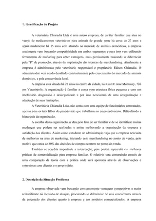 1. Identificação do Projeto


       A veterinária Chiaradia Ltda é uma micro empresa, de caráter familiar que atua no
varejo de medicamentos veterinários para animais de grande porte há cerca de 27 anos e
aproximadamente há 15 anos vem atuando no mercado de animais domésticos, a empresa
atualmente vem buscando competitividade em ambos segmentos e para isso vem utilizando
ferramentas de marketing para obter vantagens, mais precisamente buscando se diferenciar
pela “P” de promoção, através da implantação das técnicas de merchandising. Atualmente a
empresa é administrada pelo veterinário responsável e proprietário Edison Chiaradia. O
administrador vem sendo desafiado constantemente pelo crescimento do mercado de animais
doméstico, e pela concorrência local.
       A empresa está situada há 27 anos no centro da cidade, na Rua Dr. José Montaury, 726
em Veranópolis. A organização é familiar e conta com estrutura física pequena e com um
imobiliário desgastado e desorganizado e por isso necessitam de uma reorganização e
adaptação de suas limitações.
       A Veterinária Chiaradia Ltda, não conta com uma equipe de funcionários contratados,
apenas com os três filhos do proprietário que trabalham no empreendimento. Dificultando a
hierarquia da organização.
       A escolha desta organização se deu pelo fato de ser familiar e de se identificar muitas
mudanças que podem ser realizadas e assim melhorando a organização da empresa e
satisfação dos clientes. Assim como estudante de administração vejo que a empresa necessita
de melhorias na área de marketing, iniciando pelo merchandising no ponto de venda, pelo
motivo que cerca de 80% das decisões de compra ocorrem no ponto-de-venda.
       Também se acredita importante a intervenção, pois poderá repercutir em melhores
práticas de comercialização para empresa familiar. O relatório será construindo através de
uma comparação da teoria com a prática onde será apontada através de observações e
entrevistas com clientes e o proprietário.



2. Descrição da Situação Problema

       A empresa observada vem buscando constantemente vantagens competitivas e maior
rentabilidade no mercado de atuação, procurando se diferenciar de seus concorrentes através
da percepção dos clientes quanto à empresa e aos produtos comercializados. A empresa
 