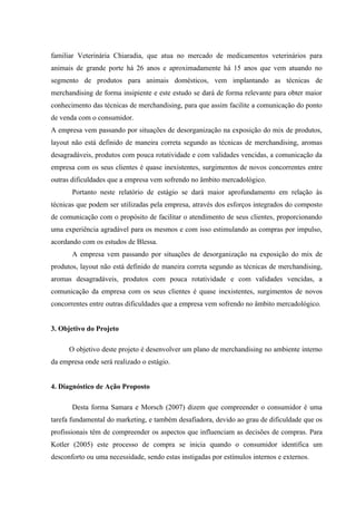 familiar Veterinária Chiaradia, que atua no mercado de medicamentos veterinários para
animais de grande porte há 26 anos e aproximadamente há 15 anos que vem atuando no
segmento de produtos para animais domésticos, vem implantando as técnicas de
merchandising de forma insipiente e este estudo se dará de forma relevante para obter maior
conhecimento das técnicas de merchandising, para que assim facilite a comunicação do ponto
de venda com o consumidor.
A empresa vem passando por situações de desorganização na exposição do mix de produtos,
layout não está definido de maneira correta segundo as técnicas de merchandising, aromas
desagradáveis, produtos com pouca rotatividade e com validades vencidas, a comunicação da
empresa com os seus clientes é quase inexistentes, surgimentos de novos concorrentes entre
outras dificuldades que a empresa vem sofrendo no âmbito mercadológico.
       Portanto neste relatório de estágio se dará maior aprofundamento em relação às
técnicas que podem ser utilizadas pela empresa, através dos esforços integrados do composto
de comunicação com o propósito de facilitar o atendimento de seus clientes, proporcionando
uma experiência agradável para os mesmos e com isso estimulando as compras por impulso,
acordando com os estudos de Blessa.
       A empresa vem passando por situações de desorganização na exposição do mix de
produtos, layout não está definido de maneira correta segundo as técnicas de merchandising,
aromas desagradáveis, produtos com pouca rotatividade e com validades vencidas, a
comunicação da empresa com os seus clientes é quase inexistentes, surgimentos de novos
concorrentes entre outras dificuldades que a empresa vem sofrendo no âmbito mercadológico.


3. Objetivo do Projeto

      O objetivo deste projeto é desenvolver um plano de merchandising no ambiente interno
da empresa onde será realizado o estágio.


4. Diagnóstico de Ação Proposto

       Desta forma Samara e Morsch (2007) dizem que compreender o consumidor é uma
tarefa fundamental do marketing, e também desafiadora, devido ao grau de dificuldade que os
profissionais têm de compreender os aspectos que influenciam as decisões de compras. Para
Kotler (2005) este processo de compra se inicia quando o consumidor identifica um
desconforto ou uma necessidade, sendo estas instigadas por estímulos internos e externos.
 