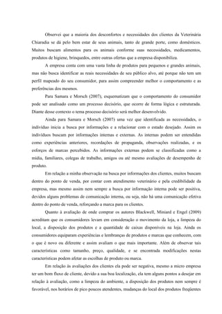 Observei que a maioria dos desconfortos e necessidades dos clientes da Veterinária
Chiaradia se dá pelo bem estar de seus animais, tanto de grande porte, como domésticos.
Muitos buscam alimentos para os animais conforme suas necessidades, medicamentos,
produtos de higiene, brinquedos, entre outras ofertas que a empresa disponibiliza.
       A empresa conta com uma vasta linha de produtos para pequenos e grandes animais,
mas não busca identificar as reais necessidades de seu público alvo, até porque não tem um
perfil mapeado do seu consumidor, para assim compreender melhor o comportamento e as
preferências dos mesmos.
       Para Samara e Morsch (2007), esquematizam que o comportamento do consumidor
pode ser analisado como um processo decisório, que ocorre de forma lógica e estruturada.
Diante desse contexto o tema processo decisório será melhor desenvolvido.
       Ainda para Samara e Morsch (2007) uma vez que identificada as necessidades, o
indivíduo inicia a busca por informações e a relacionar com o estado desejado. Assim os
indivíduos buscam por informações internas e externas. As internas podem ser entendidas
como experiências anteriores, recordações de propaganda, observações realizadas, e os
esforços de marcas percebidos. As informações externas podem se classificadas como a
mídia, familiares, colegas de trabalho, amigos ou até mesmo avaliações de desempenho de
produto.
       Em relação a minha observação na busca por informações dos clientes, muitos buscam
dentro do ponto de venda, por contar com atendimento veterinário e pela credibilidade da
empresa, mas mesmo assim nem sempre a busca por informação interna pode ser positiva,
devidos alguns problemas de comunicação interna, ou seja, não há uma comunicação efetiva
dentro do ponto de venda, reforçando a marca para os clientes.
       Quanto à avaliação de onde comprar os autores Blackwell, Miniard e Engel (2009)
acreditam que os consumidores levam em consideração o movimento da loja, a limpeza do
local, a disposição dos produtos e a quantidade de caixas disponíveis na loja. Ainda os
consumidores equiparam experiências e lembranças de produtos e marcas que conhecem, com
o que é novo ou diferente e assim avaliam o que mais importante. Além de observar tais
características como tamanho, preço, qualidade, e se encontrada modificações nestas
características podem afetar as escolhas de produto ou marca.
       Em relação às avaliações dos clientes ela pode ser negativa, mesmo a micro empresa
ter um bom fluxo de cliente, devido a sua boa localização, ela tem alguns pontos a desejar em
relação à avaliação, como a limpeza do ambiente, a disposição dos produtos nem sempre é
favorável, nos horários de pico poucos atendentes, mudanças do local dos produtos freqüentes
 