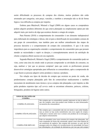 assim dificultando os processos de compras dos clientes, muitos produtos não estão
arrumados por categorias, sem preço, vencidos, e também a arrumação não se dá de forma
lógica e isso dificulta as compras por impulso.
       Embora para Blackwell, Miniard e Engel (2009) em alguns casos os compradores
podem adquirir produtos diferentes do que estava planejado ou simplesmente optam por não
adquirir mais, por motivo de algo que acontece durante o estagio de compra.
       Para Parente (2010) o comportamento do consumidor é um elemento indispensável
para elaboração de estratégias e táticas, não só para a identificação de necessidades comuns de
um grupo de consumidores, mas também para um melhor entendimento das etapas do
processo decisório e o comportamento de compra dos consumidores. E que é de suma
importância para as organizações entender o comportamento do consumidor para que possam
atender as necessidades e suprir os desejos, e conseqüentemente através da satisfação do
cliente a empresa obterá sucesso em seu segmento.
       Segundo Blackwell, Miniard e Engel (2009) o comportamento do consumidor pode ser
visto, como uma área de estudo onde se procura compreender as atividades de consumo, ou
seja, analisar o ‘por que as pessoas compram’ para que assim os profissionais possam
desenvolver estratégias apropriadas para influenciar os consumidores, após a compreensão de
o que fazem as pessoas adquirir certos produtos e marcas e produtos.
       Em relação aos tipos de decisão de compra que ocorrem no ponto de venda, são
predominantes compras planejadas pelo fato de comercializar medicamentos e também
necessitam de atendimento mais técnico e já as compras não planejadas e por impulso se dão
pelos produtos expostos tipo self service onde se encontram alimentos, petiscos, coleiras,
brinquedos, produtos de higiene entre outros.


  TIPOS DE DECISÕES DE
        COMPRA
                                São compras que os consumidores quando ingressam na loja já sabem o
                                que vão comprar, estes itens podem estar listados ou estar armazenados
    COMPRA PLANEJADA            na memória dos consumidores.


                                São compras que o consumidor não tem em mente e nem estão listadas,
                                mas ao entrar na loja avalia mentalmente uma nova opção de compra.
 COMPRA NÃO PLANEJADA           Ainda para o mesmo autor isso é comum com produtos de re-estocagem,
                                que adquire rotineiramente

                                Pode ser entendido como casos extremos de compras não planejadas, são
                                itens comprados de forma não estruturada, apenas como uma resposta de
                                um sentimento de urgência. São compras não racionais, ou seja, não há
   COMPRA POR IMPULSO           passagem pelos de estágios de reconhecimento da necessidade, de busca
                                por informações e de avaliação de alternativas, por isso que está compra
 