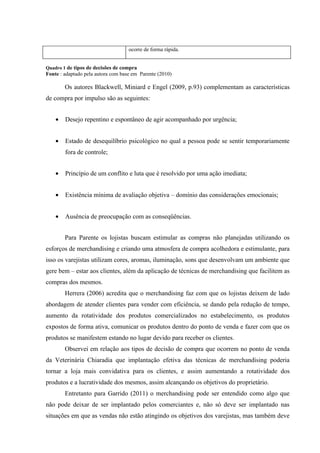 ocorre de forma rápida.


Quadro 1 de tipos de decisões de compra
Fonte : adaptado pela autora com base em Parente (2010)

        Os autores Blackwell, Miniard e Engel (2009, p.93) complementam as características
de compra por impulso são as seguintes:


    •   Desejo repentino e espontâneo de agir acompanhado por urgência;


    •   Estado de desequilíbrio psicológico no qual a pessoa pode se sentir temporariamente
        fora de controle;


    •   Princípio de um conflito e luta que é resolvido por uma ação imediata;


    •   Existência mínima de avaliação objetiva – domínio das considerações emocionais;


    •   Ausência de preocupação com as conseqüências.


        Para Parente os lojistas buscam estimular as compras não planejadas utilizando os
esforços de merchandising e criando uma atmosfera de compra acolhedora e estimulante, para
isso os varejistas utilizam cores, aromas, iluminação, sons que desenvolvam um ambiente que
gere bem – estar aos clientes, além da aplicação de técnicas de merchandising que facilitem as
compras dos mesmos.
        Herrera (2006) acredita que o merchandising faz com que os lojistas deixem de lado
abordagem de atender clientes para vender com eficiência, se dando pela redução de tempo,
aumento da rotatividade dos produtos comercializados no estabelecimento, os produtos
expostos de forma ativa, comunicar os produtos dentro do ponto de venda e fazer com que os
produtos se manifestem estando no lugar devido para receber os clientes.
        Observei em relação aos tipos de decisão de compra que ocorrem no ponto de venda
da Veterinária Chiaradia que implantação efetiva das técnicas de merchandising poderia
tornar a loja mais convidativa para os clientes, e assim aumentando a rotatividade dos
produtos e a lucratividade dos mesmos, assim alcançando os objetivos do proprietário.
        Entretanto para Garrido (2011) o merchandising pode ser entendido como algo que
não pode deixar de ser implantado pelos comerciantes e, não só deve ser implantado nas
situações em que as vendas não estão atingindo os objetivos dos varejistas, mas também deve
 