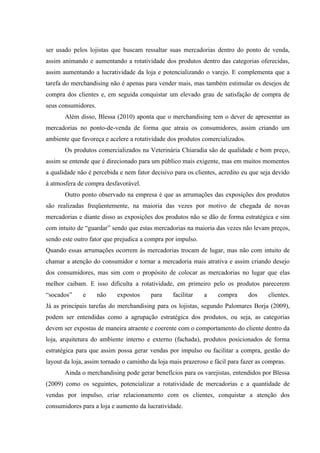 ser usado pelos lojistas que buscam ressaltar suas mercadorias dentro do ponto de venda,
assim animando e aumentando a rotatividade dos produtos dentro das categorias oferecidas,
assim aumentando a lucratividade da loja e potencializando o varejo. E complementa que a
tarefa do merchandising não é apenas para vender mais, mas também estimular os desejos de
compra dos clientes e, em seguida conquistar um elevado grau de satisfação de compra de
seus consumidores.
       Além disso, Blessa (2010) aponta que o merchandising tem o dever de apresentar as
mercadorias no ponto-de-venda de forma que atraia os consumidores, assim criando um
ambiente que favoreça e acelere a rotatividade dos produtos comercializados.
       Os produtos comercializados na Veterinária Chiaradia são de qualidade e bom preço,
assim se entende que é direcionado para um público mais exigente, mas em muitos momentos
a qualidade não é percebida e nem fator decisivo para os clientes, acredito eu que seja devido
à atmosfera de compra desfavorável.
       Outro ponto observado na empresa é que as arrumações das exposições dos produtos
são realizadas freqüentemente, na maioria das vezes por motivo de chegada de novas
mercadorias e diante disso as exposições dos produtos não se dão de forma estratégica e sim
com intuito de “guardar” sendo que estas mercadorias na maioria das vezes não levam preços,
sendo este outro fator que prejudica a compra por impulso.
Quando essas arrumações ocorrem às mercadorias trocam de lugar, mas não com intuito de
chamar a atenção do consumidor e tornar a mercadoria mais atrativa e assim criando desejo
dos consumidores, mas sim com o propósito de colocar as mercadorias no lugar que elas
melhor caibam. E isso dificulta a rotatividade, em primeiro pelo os produtos parecerem
“socados”     e      não   expostos     para     facilitar   a    compra       dos    clientes.
Já as principais tarefas do merchandising para os lojistas, segundo Palomares Borja (2009),
podem ser entendidas como a agrupação estratégica dos produtos, ou seja, as categorias
devem ser expostas de maneira atraente e coerente com o comportamento do cliente dentro da
loja, arquitetura do ambiente interno e externo (fachada), produtos posicionados de forma
estratégica para que assim possa gerar vendas por impulso ou facilitar a compra, gestão do
layout da loja, assim tornado o caminho da loja mais prazeroso e fácil para fazer as compras.
       Ainda o merchandising pode gerar benefícios para os varejistas, entendidos por Blessa
(2009) como os seguintes, potencializar a rotatividade de mercadorias e a quantidade de
vendas por impulso, criar relacionamento com os clientes, conquistar a atenção dos
consumidores para a loja e aumento da lucratividade.
 