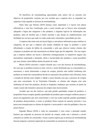 Os benefícios do merchandising apresentados pela autora vão ao encontro dos
objetivos do proprietário varejista, por isso acredito que a empresa deve se empenhar em
organizar a loja segundo as técnicas de merchandising.
       Outro fator que Parente (2010) destaca como importante é o layout com placas
informativas e com boa visualização, pois o autor ressalta que se houver uma arrumação
adequada e lógica das categorias e dos produtos, e etiquetas legíveis de informações dos
produtos, além de facilitar que o cliente encontre o que deseja no estabelecimento com
facilidade nos serviços que cada vez estão sendo mais valorizados e percebidos por eles.
       A empresa não conta com um layout lógico e nem placas informativas para sinalizar as
categorias, até por que a empresa está sempre mudando de lugar os produtos e assim
dificultando a criação de hábito do consumidor e pelo que observei muitos clientes não
compram os produtos por não encontrarem no último lugar que foi adquirido. Por isso sugiro
que a empresa elabore um layout e determine estrategicamente os respectivos lugares das
mercadorias respeitando a demanda, oferta e lucratividade dos produtos e assim possibilite
que seus clientes criem hábitos dentro do ponto de venda.
       Blessa (2010) concorda e explica dizendo que o uso das técnicas de merchandising,
faz com que os produtos tornem-se mais visíveis e assim facilitando que os consumidores os
encontrem, e assim diminuindo o tempo de compra, permite uma melhor lembrança dos
produtos na mente dos consumidores devido às exposições dos produtos mais eficientes, torna
a tomada de decisão mais simples e rápida e assim fazendo com que o processo de compra
seja mais conveniente. Já na Veterinária Chiaradia, os clientes não chegam criar uma
lembrança do local dos produtos, devida as freqüentes mudanças que ocorrem no ponto de
venda e assim não tornando o processo de compra mais inconveniente.
       Acredito que um dos motivos, seja pela grande quantidade compra de produtos, o
proprietário busca comprar grandes quantidades de produtos para conseguir melhores preços e
prazos de pagamentos que seus concorrentes e com isso acaba expondo grandes quantidades
de produtos desnecessárias, e assim os produtos ficam exposto de maneira incorreta e isso
passa uma sensação para os clientes de depósito e assim perde o valor de qualidade e foca em
preços baixos.
       Segundo Blessa (2010) a visão do consumidor é visto como o principal sentido
humano que responde no processo de decisão de compra, sendo este o primeiro a enviar
estímulos ao cérebro do consumidor. Assim a autora explica que as técnicas de merchandising
buscam impactar a primeira impressão do consumidor no momento de compra.
 