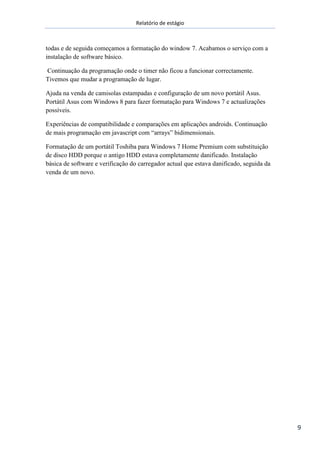 Relatório de estágio
9
todas e de seguida começamos a formatação do window 7. Acabamos o serviço com a
instalação de software básico.
Continuação da programação onde o timer não ficou a funcionar correctamente.
Tivemos que mudar a programação de lugar.
Ajuda na venda de camisolas estampadas e configuração de um novo portátil Asus.
Portátil Asus com Windows 8 para fazer formatação para Windows 7 e actualizações
possíveis.
Experiências de compatibilidade e comparações em aplicações androids. Continuação
de mais programação em javascript com “arrays” bidimensionais.
Formatação de um portátil Toshiba para Windows 7 Home Premium com substituição
de disco HDD porque o antigo HDD estava completamente danificado. Instalação
básica de software e verificação do carregador actual que estava danificado, seguida da
venda de um novo.
 