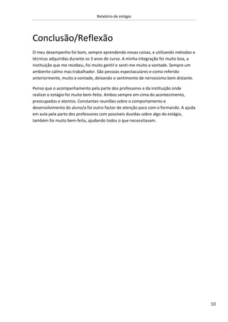 Relatório de estágio
10
Conclusão/Reflexão
O meu desempenho foi bom, sempre aprendendo novas coisas, e utilizando métodos e
técnicas adquiridas durante os 3 anos de curso. A minha integração foi muito boa, a
instituição que me recebeu, foi muito gentil e senti-me muito a vontade. Sempre um
ambiente calmo mas trabalhador. São pessoas espectaculares e como referido
anteriormente, muito a vontade, deixando o sentimento de nervosismo bem distante.
Penso que o acompanhamento pela parte dos professores e da instituição onde
realizei o estágio foi muito bem-feito. Ambos sempre em cima do acontecimento,
preocupados e atentos. Constantes reuniões sobre o comportamento e
desenvolvimento do aluno/a foi outro factor de atenção para com o formando. A ajuda
em aula pela parte dos professores com possíveis duvidas sobre algo do estágio,
também foi muito bem-feita, ajudando todos o que necessitavam.
 