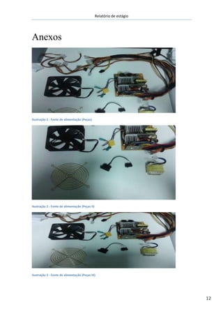 Relatório de estágio
12
Anexos
Ilustração 1 - Fonte de alimentação (Peças)
Ilustração 2 - Fonte de alimentação (Peças II)
Ilustração 3 - Fonte de alimentação (Peças III)
 