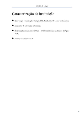 Relatório de estágio
3
Caracterização da instituição
Identificação e localização: Blackpixel lda. Rua Rainha D. Leonor em Sesimbra.
Área/sector de actividade: Informática.
Horário de funcionamento: 10:00am – 13:00pm (Intervalo de almoço) 15:00pm -
19:00.
Número de funcionários: 3
 