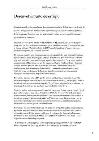 Relatório de estágio
5
Desenvolvimento de estágio
O estágio envolveu formatações de dois portáteis, instalação de Software, verificação de
discos visto que um dos portáteis tinha o problema de não iniciar o sistema operativo.
Uma limpeza de disco teve que ser feita para detectar certos erros e problemas que
estavam dentro do mesmo.
O comando “fdisk/mbr” dentro do cd Windows 98 SE, foi utilizado na verificação de
disco para resolver os imensos problemas que o aparelho continha. A instalação de todo
o tipo de software (Antivírus, leitor de PDF’s, configuração do Windows para um
melhor desempenho, etc) foi bem-sucedida.
De seguida executei uma formatação de um outro portátil, foi uma simples formatação
com divisão do disco em partições. Seguido da instalação de todo o tipo de Software
que seria necessário para o melhor desempenho do computador. Em seguida tratei de
um computador Macintosh, em que foi preciso verificar o estado do disco e fazer um
scan de ficheiros para detectar os erros que continha. Uma limpeza de disco,
desfragmentação e actualização de drivers foi o necessário para tudo correr bem.
Também tive a oportunidade de fazer um trabalho em casa de um cliente, onde
configurei a rede Sem fios do portátil com o Router.
Novamente tratei de uma CPU, que foi preciso verificar se as memórias RAM não
estavam estragadas mudando-as de sítio para outro slot (encaixe), onde fiquei a saber as
memórias estavam estragadas através dos “Beeps” que a máquina fazia, resultando em
uma troca de memórias, em que ficou tudo a trabalhar como devia.
Também incluiu mais um computador avariado, visto que fazia o mesmo tipo de “beep”
que o anterior, neste caso havia 3 memórias RAM, foi preciso testar cada uma delas
separadamente para encontrar o problema. Uma verificação interna foi feita, tirando as
memórias todas e experimentando todos os 3 Slots, um a um. Deparamo-nos com o
mesmo tipo de “beep” em 2 memórias como anteriormente, sabendo então que duas
memórias estavam estragadas, restando só uma.
Novamente foi feito outra verificação em termos de compatibilidade e funcionamento
para testar a restante memória para saber se estaria estável o suficiente para correr o
computador para não dar futuros problemas. O problema foi diagnosticado em um
DVDRW+ e duas memórias RAM de 256MB DDR 400 (Double-Data-Rate - Taxa
dupla de transferência em português)
A instalação e configuração de Software para programação HTML/CSS/JavaScript.
Começamos por instalar o MySQLWorkBench (ligação de relações, etc) para
 