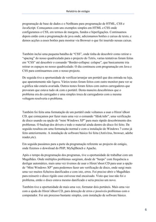 Relatório de estágio
6
programação de base de dados e o NetBeans para programação de HTML, CSS e
JavaScript. Começamos com uns exemplos simples em HTML e CSS onde
configuramos o CSS, em termos de margens, fundos e hiperligações. Continuamos
depois então com a programação de java onde, adicionamos botões e caixas de texto, e
demos acções a esses botões para mostrar via Browser o que foi inserido nessas caixas.
Também inclui uma pequena batalha de “CSS”, onde tinha de descobrir como retirar o
“spacing” do nosso quadriculado para o projecto do Tetris, varias tentativas foram feitas
em “CSS” até descobrir o comando “Border-collapse: colapse”, que basicamente iria
retirar os espaços no nosso quadriculado. O dia continuou com programação em Java e
CSS para continuarmos com o nosso projecto.
De seguida tive a oportunidade de verificar/arranjar um portátil que deu entrada na loja,
que aparentemente não ligava. Vários testes foram feitos com outro monitor para ver se
a gráfica não estaria avariada. Outros testes foram feitos com outros carregadores que
provaram que estava tudo ok com o portátil. Desta maneira descobrimos que o
problema era do carregador e uma simples troca de carregadores com a mesma
voltagem resolveria o problema.
Também foi feita uma formatação de um portátil onde voltamos a usar o Hiren’sBoot
CD, que começamos por fazer mais uma vez o comando “fdisk/mbr”, uma verificação
de disco usando oa opção de “mini Windows XP” para mais rápido descobrimento dos
problemas. O backup dos drivers e todo o material ainda dentro do disco foi feito. De
seguida resultou em uma formatação normal e com a instalação do Windows 7 como já
feito anteriormente. A instalação de software básico foi feita (Antivírus, browser, adobe
reader,etc).
Em seguida passámos para a parte da programação referente ao projecto de estágio,
onde fizemos o download do PHP, MySqlBench e Apache.
Após o tempo da programação dos programas, tive a oportunidade de trabalhar com um
Magalhães. Onde múltiplos problemas surgiram, desde de “beeps” com frequência a
desligar automático, mais uma vez tivemos de usar o Hiren’sboot CD para usar a opção
de “Mini Windows XP” para podermos fazer um verificação de disco, onde surgi mais
uma vez muitos ficheiros danificados e com isto, erros. Foi preciso abrir o Magalhães
para reinserir o disco rígido caso estivesse mal encaixado. Visto que isso não foi o
problema, então o disco estava mesmo danificado e seria preciso um novo.
Também tive a oportunidade de mais uma vez, formatar dois portáteis. Mais uma vez
com a ajuda do Hiren’sBoot CD, para detecção de erros e possíveis problemas com o
computador. Foi um processo bastante simples, com instalação de software básico.
 