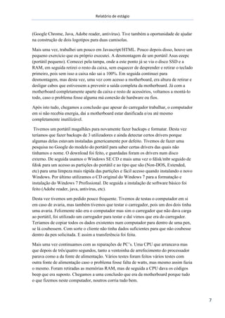 Relatório de estágio
7
(Google Chrome, Java, Adobe reader, antivírus). Tive também a oportunidade de ajudar
na construção de dois logotipos para duas camisolas.
Mais uma vez, trabalhei um pouco em Javascript/HTML. Pouco depois disso, houve um
pequeno exercício que eu próprio executei. A desmontagem de um portátil Asus eeepc
(portátil pequeno). Comecei pela tampa, onde a este ponto já se via o disco SSD e a
RAM, em seguida retirei o resto da caixa, sem esquecer de desprender e retirar o teclado
primeiro, pois sem isso a caixa não sai a 100%. Em seguida continuei para
desmontagem, mas desta vez, uma vez com acesso a motherboard, era altura de retirar e
desligar cabos que estivessem a prevenir a saída completa da motherboard. Já com a
motherboard completamente aparte da caixa e resto de acessórios, voltamos a montá-lo
todo, caso o problema fosse alguma má conexão de hardware ou fios.
Após isto tudo, chegamos a conclusão que apesar do carregador trabalhar, o computador
em si não recebia energia, dai a motherboard estar danificada e/ou até mesmo
completamente inutilizável.
Tivemos um portátil magalhães para novamente fazer backups e formatar. Desta vez
teríamos que fazer backups de 3 utilizadores e ainda detectar certos drivers porque
algumas delas estavam instaladas genericamente por defeito. Tivemos de fazer uma
pesquisa no Google do modelo do portátil para saber certas drivers das quais não
tínhamos o nome. O download foi feito, e guardadas foram os drivers num disco
externo. De seguida usamos o Windows SE CD e mais uma vez o fdisk/mbr seguido de
fdisk para um acesso as partições do portátil e ao tipo que são (Non-DOS, Extended,
etc) para uma limpeza mais rápida das partições e fácil acesso quando instalando o novo
Windows. Por último utilizamos o CD original do Windows 7 para a formatação e
instalação do Windows 7 Profissional. De seguida a instalação de software básico foi
feito (Adobe reader, java, antivírus, etc).
Desta vez tivemos um pedido pouco frequente. Tivemos de testas o computador em si
em caso de avaria, mas também tivemos que testar o carregador, pois um dos dois tinha
uma avaria. Felizmente não era o computador mas sim o carregador que não dava carga
ao portátil, foi utilizado um carregador para testar e daí vimos que era do carregador.
Teríamos de copiar todos os dados existentes num computador para dentro de uma pen,
se lá coubessem. Com sorte o cliente não tinha dados suficientes para que não coubesse
dentro da pen solicitada. E assim a transferência foi feita.
Mais uma vez continuamos com as reparações de PC’s. Uma CPU que arrancava mas
que depois de três/quatro segundos, tanto a ventoinha de arrefecimento do processador
parava como a da fonte de alimentação. Vários testes foram feitos vários testes com
outra fonte de alimentação caso o problema fosse falta de watts, mas mesmo assim fazia
o mesmo. Foram retiradas as memórias RAM, mas de seguida a CPU dava os códigos
beep que era suposto. Chegamos a uma conclusão que era da motherboard porque tudo
o que fizemos neste computador, noutros corria tudo bem.
 