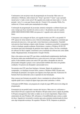 Relatório de estágio
8
Continuamos com um pouco mais de programação em Javascript. Mais uma vez
utilizamos o Netbeans, onde criamos um “Array” que teria 5 “casas” e que a posição
inicial seria 1 e tudo o resto seria 0. De seguida seria criado um timer onde o 1 iria da
posição 1 até a 5 e a casa que ficasse atrás do 1 ficaria 0. Os comandos While, For,
setInterval, if foram usados para manipulação do código.
Continuação de programação de javascript, tentamos manipular o setInterval para que
com o tempo que fosse inserido ele corre-se com o 1 da primeira casa até a quarta.
(0000/1000/0100/0010/0001/0000 com pausa de 1 segundo entre cada movimento
feito).
Começamos com contagem de flyers, em seguida tivemos um CPU e um portátil. O
CPU apesar de várias tentativas com a fonte de alimentação, chegamos a conclusão que
precisaria de uma nova, visto que tudo o resto funcionava correctamente. O portátil
seria preciso fazer backups e depois então formatar. Acedemos ao portátil e começamos
a fazer os backups, quando acabaram. Reiniciámos e usamos o Windows 98 SE CD
novamente para uma eliminação de partições mais rápida e eficaz. Por fim a instalação
do software foi fácil e rápida. Concluímos com a instalação de software tais como adobe
reader, Skype(opcional), Java(opcional) e Google Chrome.
Hoje o dia contou com uma CPU que tinha a motherboard completamente danificada,
foi preciso então uma motherboard nova e uma caixa nova visto que o cliente assim
queria. O dia também contou com outra CPU que tinha o dissipador de calor do
processador estragado e graças a isso o processador também não estava em grandes
condições. Foi preciso um dissipador e processador novo.
Novamente uma CPU para fazer backups e formatar. Depois de acedermos ao
computador, e os backups tivessem feitos, usamos o Windows 98SE CD para uma
eliminação de partições e de registo caso alguma coisa fique para trás. O processo foi
bastante fácil mas demorado como é esperado de uma formatação.
Hoje comecei por formatar um portátil e fazer a instalação de software básico. De
seguida ajudei com a criação de alguns logos para umas camisolas e t-shirts.
Utilização do RPG Maker, um programa de criação de jogos RPG através de código de
programação.
Formatação de um portátil onde o mesmo não iniciava. Mais uma vez, utilizamos o
hiren’sboot CD com a opção do mini Windows XP para tentar correr a opção de partilha
LAN para conseguirmos tirar todos os dados ou só os mais importantes. Depois disso
ainda dentro do mini Windows XP, utilizamos o CrystalDiskinfo para vermos a saúde
do disco. Seguido do Acronisdrive monitor para uma constante monitorização do disco
caso algo inesperado aconteça. De seguida o Window 98 SE, limpamos as partições
 