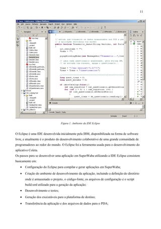 Figura 1: Ambiente da IDE Eclipse
O Eclipse é uma IDE desenvolvida inicialmente pela IBM, disponibilizada na forma de software
livre, e atualmente é o produto do desenvolvimento colaborativo de uma grande comunidade de
programadores ao redor do mundo. O Eclipse foi a ferramenta usada para o desenvolvimento do
aplicativo Coleta.
Os passos para se desenvolver uma aplicação em SuperWaba utilizando a IDE Eclipse consistem
basicamente em:
• Configuração do Eclipse para compilar e gerar aplicações em SuperWaba;
• Criação do ambiente de desenvolvimento da aplicação, incluindo a definição do diretório
onde é armazenado o projeto, o código-fonte, os arquivos de configuração e o script
build.xml utilizado para a geração da aplicação;
• Desenvolvimento e testes;
• Geração dos executáveis para a plataforma de destino;
• Transferência da aplicação e dos arquivos de dados para o PDA;
11
 