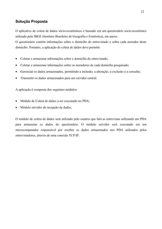 Solução Proposta
O aplicativo de coleta de dados sócio-econômicos é baseado em um questionário sócio-econômico
utilizado pelo IBGE (Instituto Brasileiro de Geografia e Estatística), em anexo.
O questionário contém informações sobre o domicílio do entrevistado e sobre cada morador deste
domicílio. Portanto, a aplicação de coleta de dados deve permitir:
• Coletar e armazenar informações sobre o domicílio do entrevistado;
• Coletar e armazenar informações sobre os moradores de cada domicílio pesquisado;
• Gerenciar os dados armazenados, permitindo a inclusão, a alteração, a exclusão e a consulta;
• Transmitir os dados armazenados para um servidor central.
A aplicação é composta dos seguintes módulos:
• Módulo de Coleta de dados a ser executado no PDA;
• Módulo servidor de recepção de dados;
O módulo de coleta de dados será utilizado pelo usuário que fará as entrevistas utilizando um PDA
para armazenar os dados do questionário. O módulo servidor será executado em um
microcomputador responsável por receber os dados armazenados nos PDA utilizados pelos
entrevistadores, através de uma conexão TCP/IP.
12
 