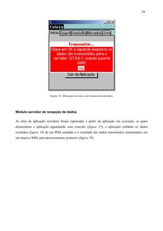 Figura 16: Mensagem de início da transmissão de dados
Módulo servidor de recepção de dados
As telas da aplicação servidora foram capturadas a partir da aplicação em execução, as quais
demonstram a aplicação aguardando uma conexão (figura 17), a aplicação exibindo os dados
recebidos (figura 18) de um PDA emulado e o resultado dos dados transmitidos armazenados em
um arquivo XML para processamento posterior (figura 19).
24
 