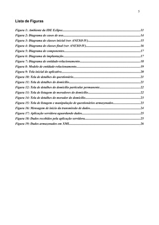 Lista de Figuras
Figura 1: Ambiente da IDE Eclipse.................................................................................................11
Figura 2: Diagrama de casos de uso................................................................................................14
Figura 3: Diagrama de classes inicial (ver ANEXO IV).................................................................15
Figura 4: Diagrama de classes final (ver ANEXO IV)...................................................................16
Figura 5: Diagrama de componentes...............................................................................................17
Figura 6: Diagrama de implantação................................................................................................17
Figura 7: Diagrama de entidade-relacionamento...........................................................................18
Figura 8: Modelo de entidade-relacionamento...............................................................................19
Figura 9: Tela inicial do aplicativo..................................................................................................20
Figura 10: Tela de detalhes do questionário...................................................................................21
Figura 11: Tela de detalhes do domicílio.........................................................................................21
Figura 12: Tela de detalhes do domicílio particular permanente..................................................22
Figura 13: Tela de listagem de moradores do domicílio.................................................................22
Figura 14: Tela de detalhes do morador do domicílio....................................................................23
Figura 15: Tela de listagem e manipulação de questionários armazenados.................................23
Figura 16: Mensagem de início da transmissão de dados..............................................................24
Figura 17: Aplicação servidora aguardando dados.........................................................................25
Figura 18: Dados recebidos pela aplicação servidora.....................................................................25
Figura 19: Dados armazenados em XML........................................................................................26
5
 