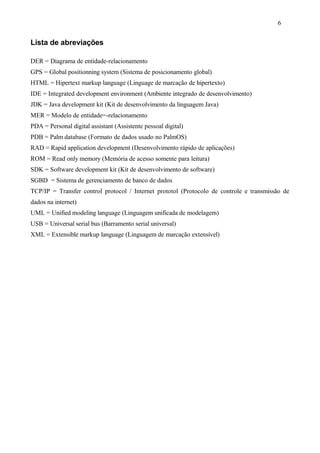 Lista de abreviações
DER = Diagrama de entidade-relacionamento
GPS = Global positionning system (Sistema de posicionamento global)
HTML = Hipertext markup language (Linguage de marcação de hipertexto)
IDE = Integrated development environment (Ambiente integrado de desenvolvimento)
JDK = Java development kit (Kit de desenvolvimento da linguagem Java)
MER = Modelo de entidade=-relacionamento
PDA = Personal digital assistant (Assistente pessoal digital)
PDB = Palm database (Formato de dados usado no PalmOS)
RAD = Rapid application development (Desenvolvimento rápido de aplicações)
ROM = Read only memory (Memória de acesso somente para leitura)
SDK = Software development kit (Kit de desenvolvimento de software)
SGBD = Sistema de gerenciamento de banco de dados
TCP/IP = Transfer control protocol / Internet prototol (Protocolo de controle e transmissão de
dados na internet)
UML = Unified modeling language (Linguagem unificada de modelagem)
USB = Universal serial bus (Barramento serial universal)
XML = Extensible markup language (Linguagem de marcação extensível)
6
 