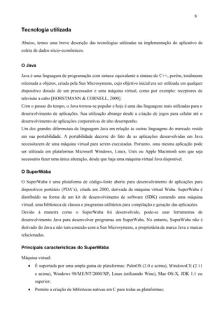 Tecnologia utilizada
Abaixo, temos uma breve descrição das tecnologias utilizadas na implementação do aplicativo de
coleta de dados sócio-econômicos.
O Java
Java é uma linguagem de programação com sintaxe equivalente a sintaxe do C++, porém, totalmente
orientada a objetos, criada pela Sun Microsystems, cujo objetivo inicial era ser utilizada em qualquer
dispositivo dotado de um processador e uma máquina virtual, como por exemplo: receptores de
televisão a cabo [HORSTMANN & CORNELL, 2000].
Com o passar do tempo, o Java tornou-se popular e hoje é uma das linguagens mais utilizadas para o
desenvolvimento de aplicações. Sua utilização abrange desde a criação de jogos para celular até o
desenvolvimento de aplicações corporativas de alto desempenho.
Um dos grandes diferenciais da linguagem Java em relação às outras linguagens do mercado reside
em sua portabilidade. A portabilidade decorre do fato de as aplicações desenvolvidas em Java
necessitarem de uma máquina virtual para serem executadas. Portanto, uma mesma aplicação pode
ser utilizada em plataformas Microsoft Windows, Linux, Unix ou Apple Macintosh sem que seja
necessário fazer uma única alteração, desde que haja uma máquina virtual Java disponível.
O SuperWaba
O SuperWaba é uma plataforma de código-fonte aberto para desenvolvimento de aplicações para
dispositivos portáteis (PDA’s), criada em 2000, derivada da máquina virtual Waba. SuperWaba é
distribuído na forma de um kit de desenvolvimento de software (SDK) contendo uma máquina
virtual, uma biblioteca de classes e programas utilitários para compilação e geração das aplicações.
Devido à maneira como o SuperWaba foi desenvolvido, pode-se usar ferramentas de
desenvolvimento Java para desenvolver programas em SuperWaba. No entanto, SuperWaba não é
derivado do Java e não tem conexão com a Sun Microsystems, a proprietária da marca Java e marcas
relacionadas.
Principais características do SuperWaba
Máquina virtual:
• É suportada por uma ampla gama de plataformas: PalmOS (2.0 e acima), WindowsCE (2.11
e acima), Windows 98/ME/NT/2000/XP, Linux (utilizando Wine), Mac OS-X, JDK 1.1 ou
superior;
• Permite a criação de bibliotecas nativas em C para todas as plataformas;
8
 
