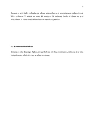 10
Durante as actividades realizadas na sala de aulas colheu-se o aproveitamento pedagógico de
95%, avaliou-se 73 alunos nas quais 49 homens e 24 mulheres. Sendo 42 alunos de sexo
masculino e 24 alunos de sexo feminino com o resultado positivo.
2.4. Resumo dos seminários
Durante as aulas de estágio Pedagógico de Biologia, não houve seminários, visto que já se tinha
conhecimentos suficientes para se aplicar no campo.
 