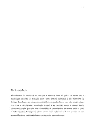 12
3.2. Recomendações
Recomenda-se ao ministério de educação a aumentar mais um pouco do tempo para a
leccionação das aulas de Biologia, assim como também recomenda-se aos professores de
biologia daquela escola a criarem os meios didácticos para facilitar as suas próprias actividades,
bem como a compreensão e assimilação da matéria por parte dos alunos, e também usarem
outras metodologias possíveis para a transmissão de conhecimentos aos alunos e não só o uso
método expositivo. Participarem activamente na planificação quinzenal, para que haja um bom
compartilhando na organização de processo de ensino e aprendizagem.
 