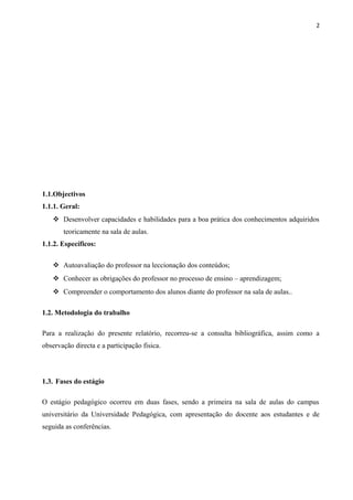 2
1.1.Objectivos
1.1.1. Geral:
 Desenvolver capacidades e habilidades para a boa prática dos conhecimentos adquiridos
teoricamente na sala de aulas.
1.1.2. Específicos:
 Autoavaliação do professor na leccionação dos conteúdos;
 Conhecer as obrigações do professor no processo de ensino – aprendizagem;
 Compreender o comportamento dos alunos diante do professor na sala de aulas..
1.2. Metodologia do trabalho
Para a realização do presente relatório, recorreu-se a consulta bibliográfica, assim como a
observação directa e a participação fisica.
1.3. Fases do estágio
O estágio pedagógico ocorreu em duas fases, sendo a primeira na sala de aulas do campus
universitário da Universidade Pedagógica, com apresentação do docente aos estudantes e de
seguida as conferências.
 