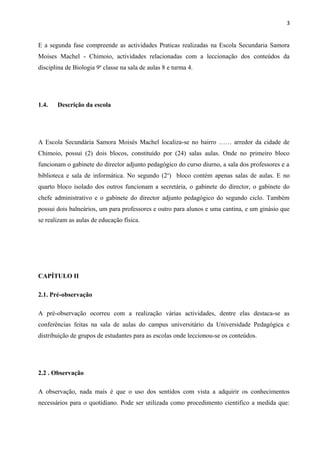 3
E a segunda fase compreende as actividades Praticas realizadas na Escola Secundaria Samora
Moises Machel - Chimoio, actividades relacionadas com a leccionação dos conteúdos da
disciplina de Biologia 9a
classe na sala de aulas 8 e turma 4.
1.4. Descrição da escola
A Escola Secundária Samora Moisés Machel localiza-se no bairro …… arredor da cidade de
Chimoio, possui (2) dois blocos, constituído por (24) salas aulas. Onde no primeiro bloco
funcionam o gabinete do director adjunto pedagógico do curso diurno, a sala dos professores e a
biblioteca e sala de informática. No segundo (2o
) bloco contém apenas salas de aulas. E no
quarto bloco isolado dos outros funcionam a secretária, o gabinete do director, o gabinete do
chefe administrativo e o gabinete do director adjunto pedagógico do segundo ciclo. Também
possui dois balneários, um para professores e outro para alunos e uma cantina, e um ginásio que
se realizam as aulas de educação física.
CAPÍTULO II
2.1. Pré-observação
A pré-observação ocorreu com a realização várias actividades, dentre elas destaca-se as
conferências feitas na sala de aulas do campus universitário da Universidade Pedagógica e
distribuição de grupos de estudantes para as escolas onde leccionou-se os conteúdos.
2.2 . Observação
A observação, nada mais é que o uso dos sentidos com vista a adquirir os conhecimentos
necessários para o quotidiano. Pode ser utilizada como procedimento cientifico a medida que:
 