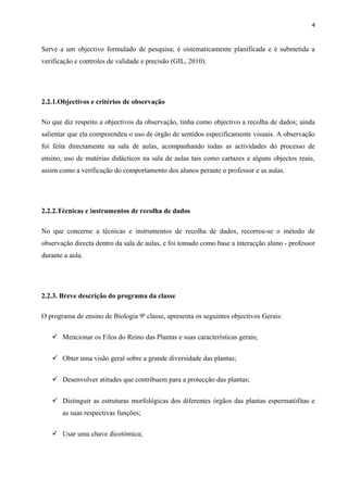 4
Serve a um objectivo formulado de pesquisa; é sistematicamente planificada e é submetida a
verificação e controles de validade e precisão (GIL, 2010).
2.2.1.Objectivos e critérios de observação
No que diz respeito a objectivos da observação, tinha como objectivo a recolha de dados; ainda
salientar que ela compreendeu o uso de órgão de sentidos especificamente visuais. A observação
foi feita directamente na sala de aulas, acompanhando todas as actividades do processo de
ensino, uso de matérias didácticos na sala de aulas tais como cartazes e alguns objectos reais,
assim como a verificação do comportamento dos alunos perante o professor e as aulas.
2.2.2.Técnicas e instrumentos de recolha de dados
No que concerne a técnicas e instrumentos de recolha de dados, recorreu-se o método de
observação directa dentro da sala de aulas, e foi tomado como base a interacção aluno - professor
durante a aula.
2.2.3. Breve descrição do programa da classe
O programa de ensino de Biologia 9ª classe, apresenta os seguintes objectivos Gerais:
 Mencionar os Filos do Reino das Plantas e suas características gerais;
 Obter uma visão geral sobre a grande diversidade das plantas;
 Desenvolver atitudes que contribuem para a protecção das plantas;
 Distinguir as estruturas morfológicas dos diferentes órgãos das plantas espermatófitas e
as suas respectivas funções;
 Usar uma chave dicotómica;
 