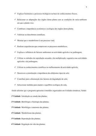 5
 Explicar fenómenos e processos biológicos na base de conhecimentos físicos;
 Relacionar as adaptações dos órgãos duma planta com as condições do meio-ambiente
em que a planta vive;
 Combinar a importância económica e ecológica dos órgãos duma planta;
 Valorizar as descobertas científicas;
 Mostrar que o metabolismo é um processo vital;
 Realizar experiências que comprovam os processos metabólicos;
 Explicar a influência de factores ambientais na actividade agrícola e na jardinagem;
 Utilizar os métodos da reprodução sexuada e da multiplicação vegetativa nas actividades
agrícolas e da jardinagem;
 Utilizar os conhecimentos científicos no melhoramento da actividade agrícola;
 Descrever a constituição e importância dos diferentes tipos de solo;
 Contribuir para a diminuição dos factores de degradação do solo;
 Seleccionar medidas para manter o equilíbrio ecológico do solo.
Ainda salientar que o programa apresenta conteúdos organizados em Unidades temáticas, Sendo:
1ª Unidade: Introdução ao estudo das plantas;
2ª Unidade: Morfologia e fisiologia das plantas;
3ª Unidade: Morfologia e anatomia das plantas;
4ª Unidade: Metabolismo das plantas;
5ª Unidade: Reprodução das plantas;
6ª Unidade: Regulação da vida das plantas;
 