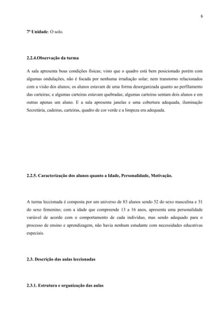 6
7ª Unidade: O solo.
2.2.4.Observação da turma
A sala apresenta boas condições físicas; visto que o quadro está bem posicionado porém com
algumas ondulações, não é focada por nenhuma irradiação solar; nem transtorno relacionados
com a visão dos alunos; os alunos estavam de uma forma desorganizada quanto ao perfilamento
das carteiras; e algumas carteiras estavam quebradas; algumas carteiras sentam dois alunos e em
outras apenas um aluno. E a sala apresenta janelas e uma cobertura adequada, iluminação
Secretária, cadeiras, carteiras, quadro de cor verde e a limpeza era adequada.
2.2.5. Caracterização dos alunos quanto a Idade, Personalidade, Motivação.
A turma leccionada é composta por um universo de 83 alunos sendo 52 do sexo masculina e 31
do sexo femenino; com a idade que compreende 13 a 16 anos, apresenta uma personalidade
variável de acordo com o comportamento de cada indivíduo, mas sendo adequado para o
processo de ensino e aprendizagem, não havia nenhum estudante com necessidades educativas
especiais.
2.3. Descrição das aulas leccionadas
2.3.1. Estrutura e organização das aulas
 