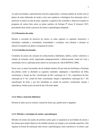 7
As aulas leccionadas a apresentavam uma boa organização e estrutura padrão de acordo com os
planos de aulas elaborados de modo a criar uma sequência e abordagem boa interacção entre o
professor os alunos na sala de aulas, seguindo a sequência dos conteúdos e objectivos traçado no
programa de ensino bem como no plano analítico de biologia 9ª classe II trimestre 2015,
procedendo deste modo o processo de ensino e aprendizagem adequado.
2.3.2.Momentos das aulas
Durante a execução do processo de ensino, as aulas seguiam os seguintes momentos: a
introdução, mediação e assimilação, consolidação e avaliação, com intenção a alcançar os
objectivos traçados nos planos e programa de ensino.
2.3.3.Conteúdos leccionados
Conteúdos de ensino são conjunto de conhecimentos, habilidades, hábitos, modos valorativos e
atitudes de actuação social, organizados pedagogicamente e didacticamente, tendo em vista a
assimilação activa e aplicação pelos alunos na sua prática da vida (LIBÂNEO, 2006).
Nesse caso, as aulas leccionadas são de unidade temática III que trata da morfologia e fisiologia
das plantas, tendo se abordado os seguintes conteúdos: adaptações e importância da folha;
constituição e função da flor; classificação da flor; realização da 1a
AC; importância da flor;
realização da 2a
AC; estudo do fruto: constituição, função e importância; realização da 1a
AS;
classificação do fruto; e por fim introdução ao estudo da semente: constituição, função e
importância. Sendo assim um total de dez (10) aulas dadas.
2.3.4. Meios e materiais didácticos
Durante as aulas usou-se cartazes, manual do aluno, giz, quadro preto e apagador.
2.3.5. Métodos e estratégias de ensino e aprendizagem
Métodos de ensino são acções do professor pelas quais se organizam as actividades de ensino e
dos alunos para atingir objectivos do trabalho docente em relação a um conteúdo específico. Eles
regulam as formas de interacção entre ensino e aprendizagem, entre o professor e os alunos, cujo
 