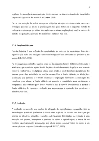 8
resultado é a assimilação consciente dos conhecimentos e o desenvolvimento das capacidades
cognitivas e operativas dos alunos (LABÂNEO, 2006).
Para a concretização das aula e alcançar os objectivos alcançar recorreu-se vários métodos e
estratégias possíveis do ensino e aprendizagem, nas quais destaca-se os seguintes: método de
elaboração conjunta que permitiu a interacção com os alunos, explicação da matéria; método de
trabalho independente, resolução dos exercícios e trabalhos para casa.
2.3.6. Funções didácticas
Função didáctica é uma reflexão das regularidades do processo de transmissão, direcção e
aquisição que inclui uma selecção e um decurso específico das actividades do professor e dos
alunos (RIBEIRO, 1990).
Na abordagem dos conteúdos recorreu-se ao uso das seguintes funções Didácticas: Introdução e
Motivação, que constituiu a parte inicial do plano de aula bem como da própria aula permitiu
conhecer ou observar as condições da sala de aulas, estado de saúde dos alunos e preparação dos
mesmos para a boa assimilação da matéria ou conteúdos; a função didáctica de Mediação e
assimilação que permitiu a o debate, interacção e explicação permitindo a assimilação dos
conteúdos pelos alunos; a função didáctica de domínio e consolidação onde verificou-se a
compreensão dos conteúdos pelos alunos resumo da aula e escrever apontamentos. E por fim a
função didáctica de controlo e avaliação que compreendeu a resolução dos exercícios, e
trabalhos para casa.
2.3.7. Avaliação
A avaliação corresponde uma analise de adequada das aprendizagem conseguidas face as
aprendizagem planeadas, professores e alunos sobre o que se vai traduzir uma descrição que
informa os objectivos atingidos e aqueles onde levantam dificuldades. A avaliação é uma
operação que prepara, acompanha o processo de ensino e aprendizagem, e motor da sua
constante aperfeiçoamento, pretendendo em última análise conduzir todos os alunos a um
sucesso pleno no programa de estudo que segue (RIBEIRO, 1990).
 