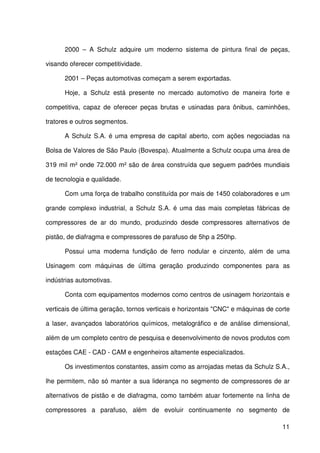 11
2000 – A Schulz adquire um moderno sistema de pintura final de peças,
visando oferecer competitividade.
2001 – Peças automotivas começam a serem exportadas.
Hoje, a Schulz está presente no mercado automotivo de maneira forte e
competitiva, capaz de oferecer peças brutas e usinadas para ônibus, caminhões,
tratores e outros segmentos.
A Schulz S.A. é uma empresa de capital aberto, com ações negociadas na
Bolsa de Valores de São Paulo (Bovespa). Atualmente a Schulz ocupa uma área de
319 mil m² onde 72.000 m² são de área construída que seguem padrões mundiais
de tecnologia e qualidade.
Com uma força de trabalho constituída por mais de 1450 colaboradores e um
grande complexo industrial, a Schulz S.A. é uma das mais completas fábricas de
compressores de ar do mundo, produzindo desde compressores alternativos de
pistão, de diafragma e compressores de parafuso de 5hp a 250hp.
Possui uma moderna fundição de ferro nodular e cinzento, além de uma
Usinagem com máquinas de última geração produzindo componentes para as
indústrias automotivas.
Conta com equipamentos modernos como centros de usinagem horizontais e
verticais de última geração, tornos verticais e horizontais "CNC" e máquinas de corte
a laser, avançados laboratórios químicos, metalográfico e de análise dimensional,
além de um completo centro de pesquisa e desenvolvimento de novos produtos com
estações CAE - CAD - CAM e engenheiros altamente especializados.
Os investimentos constantes, assim como as arrojadas metas da Schulz S.A.,
lhe permitem, não só manter a sua liderança no segmento de compressores de ar
alternativos de pistão e de diafragma, como também atuar fortemente na linha de
compressores a parafuso, além de evoluir continuamente no segmento de
 