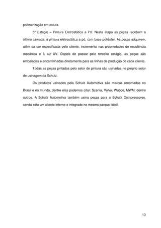 13
polimerização em estufa.
3ª Estágio – Pintura Eletrostática a Pó: Nesta etapa as peças recebem a
última camada: a pintura eletrostática a pó, com base poliéster. As peças adquirem,
além da cor especificada pelo cliente, incremento nas propriedades de resistência
mecânica e à luz UV. Depois de passar pelo terceiro estágio, as peças são
embaladas e encaminhadas diretamente para as linhas de produção de cada cliente.
Todas as peças pintadas pelo setor de pintura são usinados no próprio setor
de usinagem da Schulz.
Os produtos usinados pela Schulz Automotiva são marcas renomadas no
Brasil e no mundo, dentre elas podemos citar: Scania, Volvo, Wabco, MWM, dentre
outros. A Schulz Automotiva também usina peças para a Schulz Compressores,
sendo este um cliente interno e integrado no mesmo parque fabril.
 
