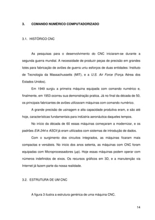 14
3. COMANDO NUMÉRICO COMPUTADORIZADO
3.1. HISTÓRICO CNC
As pesquisas para o desenvolvimento do CNC iniciaram-se durante a
segunda guerra mundial. A necessidade de produzir peças de precisão em grandes
lotes para fabricação de aviões de guerra uniu esforços de duas entidades: Instituto
de Tecnologia da Massachussetts (MIT), e a U.S. Air Force (Força Aérea dos
Estados Unidos).
Em 1949 surgiu a primeira máquina equipada com comando numérico e,
finalmente, em 1953 ocorreu sua demonstração pratica. Já no final da década de 50,
os principais fabricantes de aviões utilizavam máquinas com comando numérico.
A grande precisão de usinagem e alta capacidade produtiva eram, e são até
hoje, características fundamentais para indústria aeronáutica daqueles tempos.
No início da década de 60 essas máquinas começaram a modernizar, e os
padrões EIA 244 e ASCII já eram utilizados com sistemas de introdução de dados.
Com o surgimento dos circuitos integrados, as máquinas ficaram mais
compactas e versáteis. No inicio dos anos setenta, as máquinas com CNC foram
equipadas com Microprocessadores (μp). Hoje essas máquinas podem operar com
números indefinidos de eixos. Os recursos gráficos em 3D, e a manutenção via
Internet já fazem parte da nossa realidade.
3.2. ESTRUTURA DE UM CNC
A figura 3 ilustra a estrutura genérica de uma máquina CNC.
 