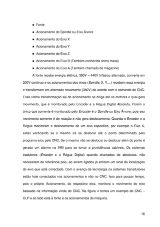 16
Fonte
Acionamento do Spindle ou Eixo Árvore
Acionamento do Eixo X
Acionamento do Eixo Y
Acionamento do Eixo Z
Acionamento do Eixo B (Também conhecida como mesa)
Acionamento do Eixo A (Também chamado de magazine)
A fonte recebe energia elétrica, 380V – 440V trifásico alternado, converte em
200V continuo e os acionamentos dos eixos (Spindle, X, Y,...) recebem essa energia
e transformam em alternado novamente (380V) de acordo com o comando do CNC.
Essa ultima transformação sai do acionamento se dirige até os motores o qual gera
movimento, que é monitorado pelo Encoder e a Régua Digital Absoluta. Porém o
único que somente é monitorado pelo Encoder é o Spindle ou Eixo Árvore, pois seu
movimento somente é de rotação e não gera deslocamento. Quando o Encoder e a
Régua monitoram o deslocamento de um eixo especifico, por exemplo o Eixo X,
estão verificando se o mesmo irá se deslocar até o ponto determinado pelo
programa e/ou pelo CNC. Se o mesmo não se deslocar ou deslocar além do ponto é
gerado um alarme na IHM para se tomar a providências cabíveis. Os sistemas
tradutores (Encoder e a Régua Digital) quando chamados de absolutos, não
necessitam de referência pois, ao serem ligados já emitem um sinal da localização
do eixo que está conectado. Com o avanço da tecnologia os sistemas transdutores
estão hoje conectados nos acionamentos e não no CNC. Isso para poupar tempo,
pois o próprio Acionamento, do respectivo eixo, monitora o movimento do eixo
baseado na informação vinda do CNC. Na figura 4 temos um exemplo do CNC –
CLP e ao lado está à fonte e os acionamentos da máquina.
 