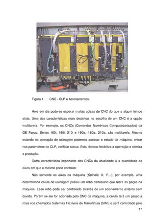 17
Figura 4. CNC - CLP e Acionamentos.
Hoje em dia pode-se esperar muitas coisas de CNC do que a algum tempo
atrás. Uma das características mais decisivas na escolha de um CNC é a opção
multitarefa. Por exemplo, os CNCs (Comandos Numéricos Computadorizados) da
GE Fanuc, Séries 160i, 180i, 210i e 160is, 180is, 210is, são multitarefa. Mesmo
estando na operação de usinagem podemos acessar o estado da máquina, entrar
nos parâmetros do CLP, verificar status. Esta técnica flexibiliza a operação e otimiza
a produção.
Outra característica importante dos CNCs da atualidade é a quantidade de
eixos em que o mesmo pode controlar.
Não somente os eixos da máquina (Spindle, X, Y,...), por exemplo, uma
determinada célula de usinagem possui um robô cartesiano que retira as peças da
máquina. Esse robô pode ser controlado através de um acionamento externo sem
dúvida. Porém se ele for acionado pelo CNC da máquina, a célula terá um passo a
mais nos chamados Sistemas Flexíveis de Manufatura (SIM), e será controlado pelo
 