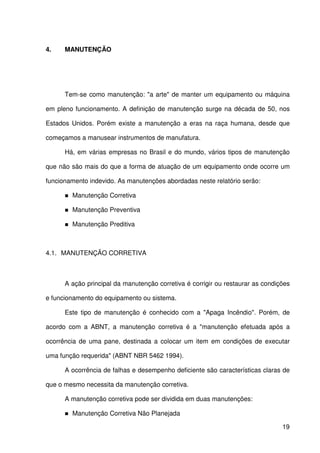 19
4. MANUTENÇÃO
Tem-se como manutenção: "a arte" de manter um equipamento ou máquina
em pleno funcionamento. A definição de manutenção surge na década de 50, nos
Estados Unidos. Porém existe a manutenção a eras na raça humana, desde que
começamos a manusear instrumentos de manufatura.
Há, em várias empresas no Brasil e do mundo, vários tipos de manutenção
que não são mais do que a forma de atuação de um equipamento onde ocorre um
funcionamento indevido. As manutenções abordadas neste relatório serão:
Manutenção Corretiva
Manutenção Preventiva
Manutenção Preditiva
4.1. MANUTENÇÃO CORRETIVA
A ação principal da manutenção corretiva é corrigir ou restaurar as condições
e funcionamento do equipamento ou sistema.
Este tipo de manutenção é conhecido com a "Apaga Incêndio". Porém, de
acordo com a ABNT, a manutenção corretiva é a "manutenção efetuada após a
ocorrência de uma pane, destinada a colocar um item em condições de executar
uma função requerida" (ABNT NBR 5462 1994).
A ocorrência de falhas e desempenho deficiente são características claras de
que o mesmo necessita da manutenção corretiva.
A manutenção corretiva pode ser dividida em duas manutenções:
Manutenção Corretiva Não Planejada
 