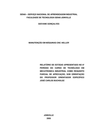 2
SENAI – SERVIÇO NACIONAL DE APRENDIZAGEM INDUSTRIAL
FACULDADE DE TECNOLOGIA SENAI JOINVILLE
GIOVANE GONÇALVES
MANUTENÇÃO EM MÁQUINAS CNC HELLER
RELATÓRIO DE ESTÁGIO APRESENTADO NO 6º
PERÍODO DO CURSO DE TECNÓLOGO EM
MECATRONICA INDUSTRIAL COMO REQUISITO
PARCIAL DE APROVAÇÃO, SOB ORIENTAÇÃO
DO PROFESSOR ORIENTADOR ESPECÍFICO
JOSÉ CARLOS BUCHOLDZ
JOINVILLE
2005
 