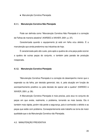 20
Manutenção Corretiva Planejada
4.1.1. Manutenção Corretiva Não Planejada
Pode ser definida como “Manutenção Corretiva Não Planejada é a correção
de Falhas de maneira aleatória” (KARDEC e XAVIER, 2001, p. 37).
Caracterizada quando o equipamento já está em falha e/ou defeito. É a
manutenção que ainda predomina nas industrias de hoje.
É caracterizada pelo alto custo, pois após a quebra de uma peça pode ocorrer
a quebra de outras peças do conjunto, e também pela parada de produção
inesperada.
4.1.2. Manutenção Corretiva Planejada
“Manutenção Corretiva Planejada é a correção do desempenho menor que o
esperado ou da falha, por decisão gerencial, isto, é, pela atuação em função de
acompanhamento preditivo ou pela decisão de operar até a quebra” (KARDEC e
XAVIER, 2001, p. 38).
A Manutenção Corretiva Planejada é mais precisa, pois atua no conjunto de
peças em que existe, realmente, o problema, tornando se mais barata. Ela é
também mais rápida, porém não perde a segurança, pois é conhecido o defeito e as
peças que estão com problema. Conseqüentemente este trabalho se torna de maior
qualidade que o da Manutenção Corretiva não Planejada.
4.2. MANUTENÇÃO PREVENTIVA
 