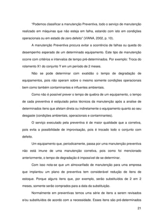 21
“Podemos classificar a manutenção Preventiva, todo o serviço de manutenção
realizado em máquinas que não esteja em falha, estando com isto em condições
operacionais ou em estado de zero defeito” (VIANA, 2002, p. 10).
A manutenção Preventiva procura evitar a ocorrência de falhas ou queda do
desempenho esperado de um determinado equipamento. Este tipo de manutenção
ocorre com critérios e intervalos de tempo pré-determinados. Por exemplo: Troca do
rolamento X1 do conjunto Y em um período de 2 meses.
Não se pode determinar com exatidão o tempo de degradação de
equipamentos, pois não operam sobre o mesmo somente condições operacionais
bem como também contaminantes e influentes ambientais.
Como não é possível prever o tempo de quebra de um equipamento, o tempo
de cada preventiva é estipulado pelos técnicos da manutenção após a analise de
determinados itens que afetam direta ou indiretamente o equipamento quanto ao seu
desgaste (condições ambientais, operacionais e contaminantes).
O serviço executado pela preventiva é de maior qualidade que a corretiva,
pois evita a possibilidade de improvisação, pois é trocado todo o conjunto com
defeito.
Um equipamento que, periodicamente, passa por uma manutenção preventiva
não está imune de uma manutenção corretiva, pois como foi mencionado
anteriormente, o tempo de degradação é impossível de se determinar.
Com isso nota-se que um almoxarifado de manutenção para uma empresa
que implantou um plano de preventiva tem considerável redução de itens de
estoque. Porque alguns itens que, por exemplo, serão substituídos de 2 em 2
meses, somente serão comprados para a data da substituição.
Normalmente em preventivas temos uma série de itens a serem revisados
e/ou substituídos de acordo com a necessidade. Esses itens são pré-determinados
 