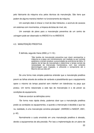 22
pelo fabricante da máquina e/ou pelos técnicos da manutenção. São itens que
podem de alguma maneira interferir no funcionamento da máquina.
Um exemplo disto é checar o nível de óleo hidráulico, o acúmulo de cavacos
em sistemas com movimentos, a limpeza de bóias de nível, etc.
Um exemplo de plano para a manutenção preventiva de um centro de
usinagem pode ser observado no ANEXO A e no ANEXO B.
4.3. MANUTENÇÃO PREDITIVA
É definida, segundo Viana (2002, p 11-12).:
“São tarefas de manutenção preventiva que visam acompanhar a
máquina ou a peça, por monitoramento, por medição ou por controle
estatístico e tentam predizer a proximidade da ocorrência da falha. O
objetivo de tal tipo de manutenção é determinar o tempo correto da
necessidade da intervenção mantenedora, com isso evitando
desmontagem para inspeção, e utilizando o componente até o
Maximo de sua vida útil”.
De uma forma mais simples podemos entender que a manutenção preditiva
previni as falhas através de análise de variáveis e possibilitando que o equipamento
opere o máximo do tempo possível sem interferir em tolerâncias na peça que
produz. Um termo relacionado a este tipo de manutenção é o de prever as
condições do equipamento.
Pode-se concluir as definições como:
“De forma mais rápida direta, podemos dizer que a manutenção preditiva
prediz as condições os equipamentos, e quando a intervenção é decidida o que faz
na, realidade, é uma manutenção corretiva planejada”. (KARDEC e NASCIF, 2001,
p. 42).
Normalmente o custo envolvido em uma manutenção preditiva é elevado,
devido a equipamentos de alta precisão. Por isso a implementação de um plano de
 